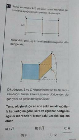 11. Tuna, uzunluğu 43 cm olan uçlan minatish çu-
buklarla aşağıdaki gibi şekiller oluşturuyor.
D
C
43
A
E
Yukandaki şekil, eş iki tane kareden oluşan bir dik-
dörtgendir.
60
Dikdörtgen, B ve C köşelerinden 60° lik açı ile yu-
karı doğru itilerek, kare ve eşkenar dörtgenden olu-
şan yeni bir şekle dönüştürülüyor.
Tuna, oluşturduğu en son şekli renkli kağıtlar-
la kapladığına göre, kare ve eşkenar dörtgenin
ağırlık merkezleri arasındaki uzaklık kaç cm
olur?
A) 413
B) 8/3
C) 6
D) 9
E) 12
