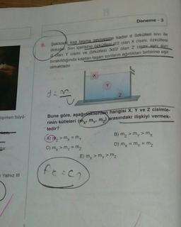B
Deneme
3
6. Şekildeki kap taşma seviyesine kadar d özkütleli sivi ile
doludur. Sivı içerisine özkütlesid/2 olan X cismi, özkütlesi
dolan Y cismi ve özkütlesi 3d/2 olan Z cismi ayrı aynı
bırakıldığında kaptan taşan siviların ağırlıkları birbirine eşit
olmaktadır.
Y
dan.
m
Z
Hışırken büyü-
Buna göre, aşağıdakilerden hangisi X, Y ve Z cisimle-
rinin kütleleri (mx, my, m2) arasındaki ilişkiyi vermek-
tedir?
tem
tur.
A) mz> mx = my
B) mz > my > mx
C) mx > my = mz
D) mx = my = mz
E) my > my > mz
fecc
Yalnız III
