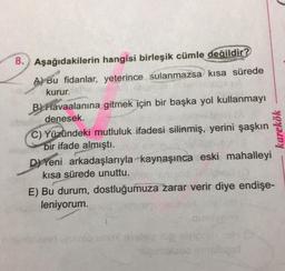 8. Aşağıdakilerin hangisi birleşik cümle değildir?
A) Bu fidanlar, yeterince sulanmazsa kısa sürede
kurur.
B) Havaalanına gitmek için bir başka yol kullanmayı
denesek.
C) Yüzündeki mutluluk ifadesi silinmiş, yerini şaşkın
bir ifade almıştı.
D) Yeni arkadaşlarıyla kaynaşınca eski mahalleyi
kısa sürede unuttu.
E) Bu durum, dostluğumuza zarar verir diye endişe-
leniyorum.
karekök
no uno shit love
molts in