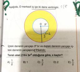 TIL
Aşağıda, O merkezli iç içe iki daire verilmiştir. :(
O 34
3 kg
İçteki dairenin yarıçapı 3* br ve dıştaki dairenin yarıçapı iç-
teki dairenin yarıçapının 3 katıdır.
Taralı alan 216 br2 olduğuna göre, x kaçtır?
1
3
B) 1 C)
D) 2
E)
A)
NW
No