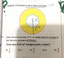 TIL
Aşağıda, O merkezli iç içe iki daire verilmiştir. :(
O 34
3 kg
İçteki dairenin yarıçapı 3* br ve dıştaki dairenin yarıçapı iç-
teki dairenin yarıçapının 3 katıdır.
Taralı alan 216 br2 olduğuna göre, x kaçtır?
1
3
B) 1 C)
D) 2
E)
A)
NW
No
