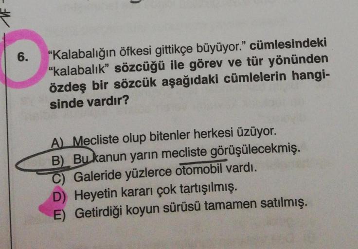 6.
"Kalabalığın öfkesi gittikçe büyüyor." cümlesindeki
"kalabalık” sözcüğü ile görev ve tür yönünden
özdeş bir sözcük aşağıdaki cümlelerin hangi-
sinde vardır?
A Mecliste olup bitenler herkesi üzüyor.
B). Bu kanun yarın mecliste görüşülecekmiş.
C) Galeride