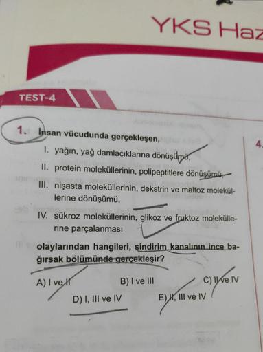 YKS Haz
TEST-4
4
1. Insan vücudunda gerçekleşen,
1. yağın, yağ damlacıklarına dönüşümpia,
II. protein moleküllerinin, polipeptitlere dönüşümü
III. nişasta moleküllerinin, dekstrin ve maltoz molekül-
lerine dönüşümü,
IV. sükroz moleküllerinin, glikoz ve fru