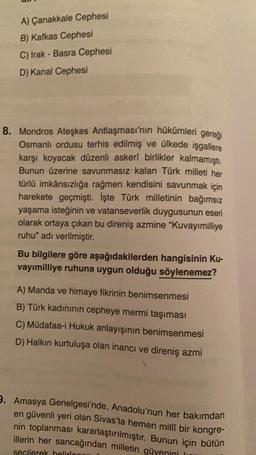 A) Çanakkale Cephesi
B) Kafkas Cephesi
C) Irak - Basra Cephesi
D) Kanal Cephesi
8. Mondros Ateşkes Antlaşması'nın hükümleri gereõi
Osmanlı ordusu terhis edilmiş ve ülkede işgallere
karşı koyacak düzenli askeri birlikler kalmamıştı.
Bunun üzerine savunmasız kalan Türk milleti her
türlü imkânsızlığa rağmen kendisini savunmak için
harekete geçmişti. İşte Türk milletinin bağımsız
yaşama isteğinin ve vatanseverlik duygusunun eseri
olarak ortaya çıkan bu direniş azmine "Kuvayımilliye
ruhu" adı verilmiştir.
Bu bilgilere göre aşağıdakilerden hangisinin Ku-
vayımilliye ruhuna uygun olduğu söylenemez?
A) Manda ve himaye fikrinin benimsenmesi
B) Türk kadininin cepheye mermi taşıması
C) Müdafaa-i Hukuk anlayışının benimsenmesi
D) Halkın kurtuluşa olan inancı ve direniş azmi
9. Amasya Genelgesi'nde, Anadolu'nun her bakımdan
en güvenli yeri olan Sivas'ta hemen milli bir kongre-
nin toplanması kararlaştırılmıştır. Bunun için bütün
illerin her sancağından milletin güvenini le
secilerek belirlo