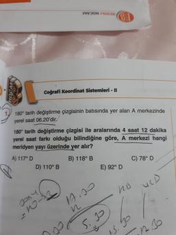 WOHNE
HOCAM
Coğrafi Koordinat Sistemleri - II
180° tarih değiştirme çizgisinin batısında yer alan A merkezinde
yerel saat 06.20'dir.
180° tarih değiştirme çizgisi ile aralarında 4 saat 12 dakika
yerel saat farkı olduğu bilindiğine göre, A merkezi hangi
meridyen yayı üzerinde yer alır?
A) 117° D
B) 118° B
C) 78° D
D) 110° B
E) 92° D
URD
ho
Jooy
As
with
S. 2
15.30