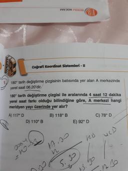 WOHNE
HOCAM
Coğrafi Koordinat Sistemleri - II
180° tarih değiştirme çizgisinin batısında yer alan A merkezinde
yerel saat 06.20'dir.
180° tarih değiştirme çizgisi ile aralarında 4 saat 12 dakika
yerel saat farkı olduğu bilindiğine göre, A merkezi hangi
meridyen yayı üzerinde yer alır?
A) 117° D
B) 118° B
C) 78° D
D) 110° B
E) 92° D
URD
ho
Jooy
As
with
S. 2
15.30
