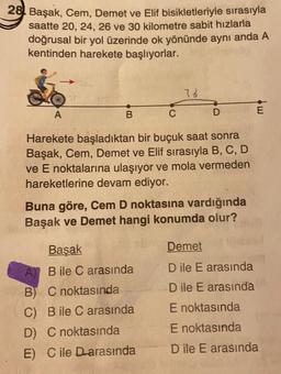 28. Başak, Cem, Demet ve Elif bisikletleriyle sırasıyla
saatte 20, 24, 26 ve 30 kilometre sabit hızlarla
doğrusal bir yol üzerinde ok yönünde aynı anda A
kentinden harekete başlıyorlar.
78
w
A
B
D
Harekete başladıktan bir buçuk saat sonra
Başak, Cem, Demet ve Elif sırasıyla B, C, D
ve E noktalarına ulaşıyor ve mola vermeden
hareketlerine devam ediyor.
Buna göre, Cem D noktasına vardığında
Başak ve Demet hangi konumda olur?
Başak
Demet
A) B ile C arasında
B) C noktasında
C) B ile C arasında
D) C noktasında
E) C ile Darasında
D ile E arasında
D ile E arasında
E noktasında
E noktasında
D ile E arasında
