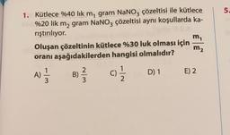 5.
1. Kütlece %40 lik m, gram NaNO3 çözeltisi ile kütlece
%20 lik m2 gram NaNO3 çözeltisi aynı koşullarda ka-
rıştırılıyor.
m,
Oluşan çözeltinin kütlece %30 luk olması için
oranı aşağıdakilerden hangisi olmalıdır?
m2
1
A)
3
B)
2
3
cz
D) 1
E) 2
