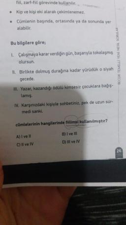 fiil, zarf-fiil görevinde kullanılır.
• Kip ve kişi eki alarak çekimlenemez.
Cümlenin başında, ortasında ya da sonunda yer
alabilir.
Bu bilgilere göre;
1. Çalışmaya karar verdiğin gün, başarıyla tokalaşmış
olursun.
BECERI TEMELLI YENİ NESİL SORULAR
II. Birlikte dolmuş durağına kadar yürüdük o siyah
gecede.
III. Yazar, kazandığı ödülü kimsesiz çocuklara bağış-
lamış.
IV. Karşınızdaki kişiyle sohbetiniz, pek de uzun sür-
medi sanki.
cümlelerinin hangilerinde fiilimsi kullanılmıştır?
B) I ve III
A) I ve II
D) III ve IV
C) Il ve IV
26