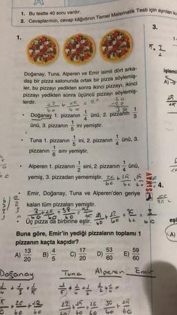 1. Bu testte 40 soru vardır.
2. Cevaplarinizi, cevap kâğıdının Temel Matematik Testi için ayrılan ki
3.
1.
11
5.2
L
işlemi
A) -9
Doğanay, Tuna, Alperen ve Emir isimli dört arka-
daş bir pizza salonunda ortak bir pizza söylemiş-
ler, bu pizzayı yedikten sonra ikinci pizzayı, ikinci
pizzayı yedikten sonra üçüncü pizzayı söylemiş-
lerdir.
20
-22
bo G C
1
Doğanay 1. pizzanın ünü, 2. pizzanın
4
ünü, 3. pizzanın ini yemiştir.
5
en
22
ünü, 3.
1
Tuna 1. pizzanın ini, 2. pizzanın
5
1
pizzanın sini yemiştir.
6
1
4.
Alperen 1. pizzanın sini, 2. pizzanın ünü,
2
yemiş, 3. pizzadan yememiştir. 2016
6c be
Emir, Doğanay, Tuna ve Alperen'den geriye
kalan tüm pizzaları yemiştir.
3+20 +38
GO TO...6
Üç pizza da birbirine eştir
.
21 L
gwNR.
3
+
eşi
A)
Buna göre, Emir'in yediği pizzaların toplamı 1
pizzanın kaçta kaçıdır?
13 4
17 53 59
A) B) C)
E)
5
20 60 60
20
Doğanay
+
20+ 22
Tuna Alperen Emir
*****
22
3024
to 60
be
be 60
