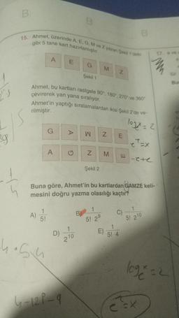 B
15. Ahmet, üzerinde A, E, G, M ve Zyazan Şekil 1'deki
gibi 5 tane kart hazırlamıştır.
17 eve
A
E
M
Z
Şekil 1
Bu
Ahmet, bu kartları rastgele 90°. 180°, 270° ve 360°
çevirerek yan yana sıralıyor.
Ahmet'in yaptığı sıralamalardan ikisi Şekil 2 de ve-
loge=2
rilmiştir.
G
w
Z
N
E
19
ex
A
Z
M
E
I-ete
Şekil 2
4
Buna göre, Ahmet'in bu kartlardan GAMZE keli-
mesini doğru yazma olasılığı kaçtır?
1
1
1
5!
A)
B)
C)
5! 29
5! 210
E
1
D)
210
5! 4
hosu
lege=2
6-12P-9
