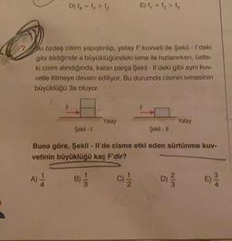 D) - ly>
Elly 1 > 1
ki özdeş cisim yapıştırılıp, yatay F kuvveti ile Şekil - I'deki
gibi itildiğinde a büyüklüğündeki ivme ile hızlanırken, üstte-
ki cisim alındığında, kalan parça Şekil - Il'deki gibi aynı kuv-
vetle itilmeye devam ediliyor. Bu durumda cismin ivmesinin
büyüklüğü 3a oluyor.
Yatay
Yatay
Şekil - 1
Şekil - |
Buna göre, Şekil - Il'de cisme etki eden sürtünme kuv-
vetinin büyüklüğü kaç F'dir?
A)
B)
3
C) 1 / 2
D) 2 3
WN