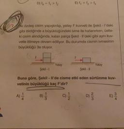 D) - ly>
Elly 1 > 1
ki özdeş cisim yapıştırılıp, yatay F kuvveti ile Şekil - I'deki
gibi itildiğinde a büyüklüğündeki ivme ile hızlanırken, üstte-
ki cisim alındığında, kalan parça Şekil - Il'deki gibi aynı kuv-
vetle itilmeye devam ediliyor. Bu durumda cismin ivmesinin
büyüklüğü 3a oluyor.
Yatay
Yatay
Şekil - 1
Şekil - |
Buna göre, Şekil - Il'de cisme etki eden sürtünme kuv-
vetinin büyüklüğü kaç F'dir?
A)
B)
3
C) 1 / 2
D) 2 3
WN
