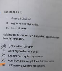 B. Bir insana ait;
1.
üreme hücreleri,
II. olgunlaşmış alyuvarlar,
III. sinir hücreleri
şeklindeki hücreler için aşağıdaki özelliklerden
hangisi ortaktır?
Çekirdekleri olmama
B) Zarlı organelleri olmama
Kromozom sayıları aynı olma
yes
Aynı büyüklük ve şekildeki hücreler olma
E) Bölünerek sayılarını artıramama
