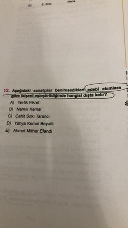 Nana
E)
E. Zola
B
i
12. Aşağıdaki sanatçılar benimsedikleri edebî akımlara
göre ikişerli eşleştirildiğinde hangisi dışta kalır?
A) Tevfik Fikret
B) Namık Kemal
C) Cahit Sıtkı Tarancı
D) Yahya Kemal Beyatlı
E) Ahmet Mithat Efendi