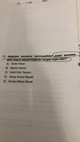 Nana
E)
E. Zola
B
i
12. Aşağıdaki sanatçılar benimsedikleri edebî akımlara
göre ikişerli eşleştirildiğinde hangisi dışta kalır?
A) Tevfik Fikret
B) Namık Kemal
C) Cahit Sıtkı Tarancı
D) Yahya Kemal Beyatlı
E) Ahmet Mithat Efendi
