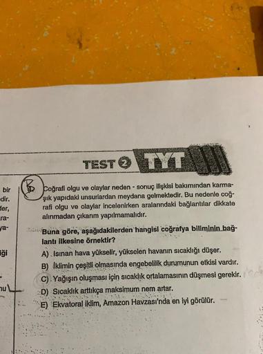 TEST TYT
bir
edir.
fer,
ra-
ya-
Coğrafi olgu ve olaylar neden - sonuç ilişkisi bakımından karma-
şık yapıdaki unsurlardan meydana gelmektedir. Bu nedenle coğ-
rafi olgu ve olaylar incelenirken aralarındaki bağlantılar dikkate
alınmadan çıkarım yapılmamalıd