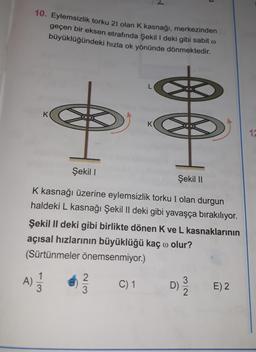10. Eylemsizlik torku 21 olan K kasnağı, merkezinden
geçen bir eksen etrafında Şekil 1 deki gibi sabit o
büyüklüğündeki hızla ok yönünde dönmektedir.
K
0 0
K
17
Şekil !
Şekil 11
K kasnağı üzerine eylemsizlik torku I olan durgun
haldeki L kasnağı Şekil II deki gibi yavaşça bırakılıyor.
Şekil II deki gibi birlikte dönen Kve L kasnaklarının
açısal hızlarının büyüklüğü kaç o olur?
(Sürtünmeler önemsenmiyor.)
1
A)
3
2
3
C) 1
3
D)
E) 2