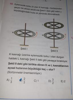 10. Eylemsizlik torku 21 olan K kasnağı, merkezinden
geçen bir eksen etrafında Şekil 1 deki gibi sabit o
büyüklüğündeki hızla ok yönünde dönmektedir.
K
0 0
K
17
Şekil !
Şekil 11
K kasnağı üzerine eylemsizlik torku I olan durgun
haldeki L kasnağı Şekil II deki gibi yavaşça bırakılıyor.
Şekil II deki gibi birlikte dönen Kve L kasnaklarının
açısal hızlarının büyüklüğü kaç o olur?
(Sürtünmeler önemsenmiyor.)
1
A)
3
2
3
C) 1
3
D)
E) 2
