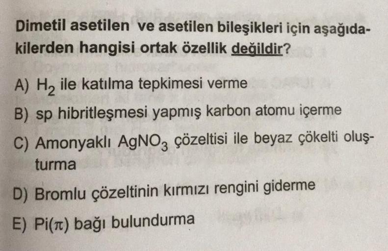 Dimetil asetilen ve asetilen bileşikleri için aşağıda-
kilerden hangisi ortak özellik değildir?
A) H2 ile katılma tepkimesi verme
B) sp hibritleşmesi yapmış karbon atomu içerme
C) Amonyaklı AgNO3 çözeltisi ile beyaz çökelti oluş-
turma
D) Bromlu çözeltinin