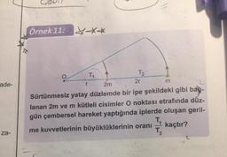Örnek 11: ***
m
ade-
r
TH
T2
2m
2r
Sürtünmesiz yatay düzlemde bir ipe şekildeki gibi bat
lanan 2m ve m kütleli cisimler O noktası etrafında düz-
gün çembersel hareket yaptığında iplerde oluşan geril-
TE
me kuvvetlerinin büyüklüklerinin oranı kaçtır?
T
za-