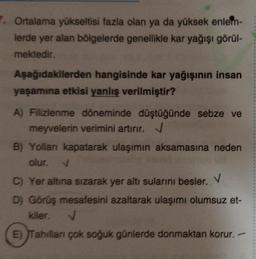 Ortalama yükseltisi fazla olan ya da yüksek enlem-
lerde yer alan bölgelerde genellikle kar yağışı görül-
mektedir.
Aşağıdakilerden hangisinde kar yağışının insan
yaşamına etkisi yanlış verilmiştir?
A) Filizlenme döneminde düştüğünde sebze ve
meyvelerin verimini artırır. V
B) Yollan kapatarak ulaşımın aksamasına neden
olur.
C) Yer altına sızarak yer altı sularını besler. V
D) Görüş mesafesini azaltarak ulaşımı olumsuz et-
kiler. V
E) Tahılları çok soğuk günlerde donmaktan korur.
