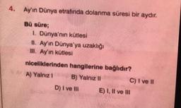 4. Ay'ın Dünya etrafında dolanma süresi bir aydır.
Bů süre;
1. Dünya'nın kütlesi
II. Ay'ın Dünya'ya uzaklığı
III. Ay'ın kütlesi
niceliklerinden hangilerine bağlıdır?
A) Yalnız 1 B) Yalnız 11
C) I ve II
D) I ve IN E) I, II ve III
