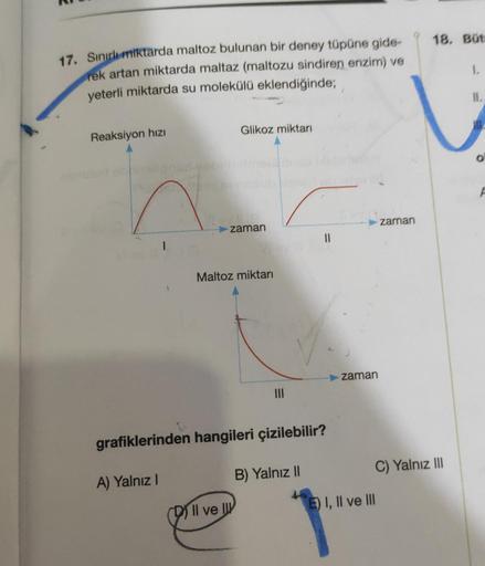 18. But
17. Sinirli miktarda maltoz bulunan bir deney tüpüne gide-
rek artan miktarda maltaz (maltozu sindiren enzim) ve
yeterli miktarda su molekülü eklendiğinde;
II.
Glikoz miktarı
Reaksiyon hizi
A
zaman
zaman
1
Maltoz miktarı
zaman
grafiklerinden hangil