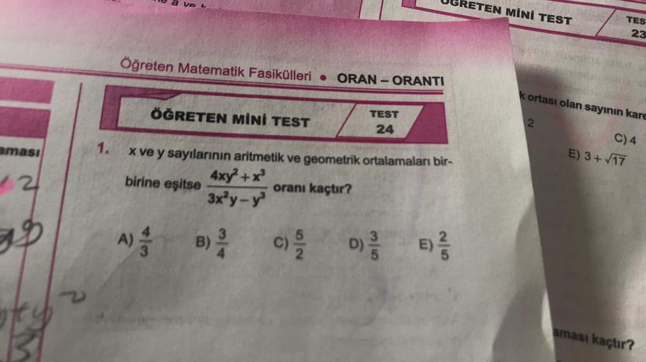 We a ve L
UGRETEN MİNİ TEST
TES
23
Öğreten Matematik Fasikülleri • ORAN-ORANTI
kortası olan sayının kare
ÖĞRETEN MİNİ TEST
TEST
24
2.
C) 4
aması
1.
E) 3+ /17
2
birine eşitse
X ve y sayılarının aritmetik ve geometrik ortalamaları bir-
4xy + x
oranı kaçtır?
