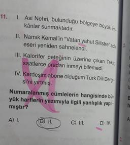 11. 1. Asi Nehri, bulunduğu bölgeye büyük im-
kânlar sunmaktadır.
II. Namık Kemal'in "Vatan yahut Silistre" adlı
eseri yeniden sahnelendi.
2.
III. Kalorifer peteğinin üzerine çıkan Tekir,
saatlerce oradan inmeyi bilemedi.
IV. Kardeşim abone olduğum Türk Dili Dergi-
si'ni yırtmış.
g
la
Numaralanmış cümlelerin hangisinde bü-
yük harflerin yazımıyla ilgili yanlışlık yapıl-
mıştır?
h
A) I.
B) II.
A
C) III.
D) IV
3.
