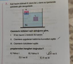 7. Eşit hacim bölmeli K cismi ile L cismi su içerisinde
şekildeki gibi dengededir.
K
L
Su
Cisimlerin kütleleri eşit olduğuna göre,
I. K'nin hacmi L'ninkinin iki katıdır.
II. Cisimlere uygulanan kaldırma kuvvetleri eşittir.
III. Cisimlerin özkütleleri eşittir.
yargılarından hangileri doğrudur?
A) Yalnız !
B) Yalnız 11
Livell
D) I ve III
E) II ve III
