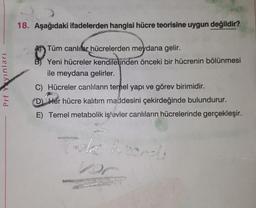 18. Aşağıdaki ifadelerden hangisi hücre teorisine uygun değildir?
Prf Yayinlari
Tüm canlılar hücrelerden meydana gelir.
B) Yeni hücreler kendilerinden önceki bir hücrenin bölünmesi
ile meydana gelirler.
C) Hücreler canlıların temel yapı ve görev birimidir.
D Her hücre kalıtım maddesini çekirdeğinde bulundurur.
E) Temel metabolik işlevler canlıların hücrelerinde gerçekleşir.
ker
