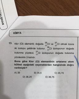 IŞKAN
KİMYA
°Cl ve
13. Klor (CI) elementi; doğada
35 37
Ci olmak üzere
17
17
35
iki izotopu şeklinde bulunur.
17
ci izotopunun doğada
bulunma yüzdesi; 37ci izotopunun doğada bulunma
17
yüzdesinin 3 katıdır.
Buna göre klor (CI) elementinin ortalama atom
kütlesi aşağıdaki seçeneklerden hangisinde doğru
verilmiştir?
A) 35
B) 35,5
C) 35,75
E) 36,75
D) 36,25
