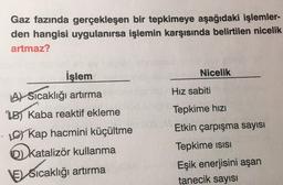 Gaz fazında gerçekleşen bir tepkimeye aşağıdaki işlemler-
den hangisi uygulanırsa işlemin karşısında belirtilen nicelik
artmaz?
Nicelik
Hiz sabiti
Tepkime hızı
İşlem
A) Sicaklığı artırma
B Kaba reaktif ekleme
· Kap hacmini küçültme
katalizör kullanma
VESicaklığı artırma
Etkin çarpışma sayısı
Tepkime isisi
Eşik enerjisini aşan
tanecik sayısı