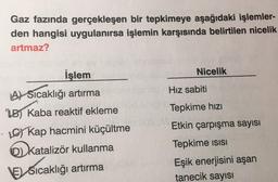 Gaz fazında gerçekleşen bir tepkimeye aşağıdaki işlemler-
den hangisi uygulanırsa işlemin karşısında belirtilen nicelik
artmaz?
Nicelik
Hiz sabiti
Tepkime hızı
İşlem
A) Sicaklığı artırma
B Kaba reaktif ekleme
· Kap hacmini küçültme
katalizör kullanma
VESicaklığı artırma
Etkin çarpışma sayısı
Tepkime isisi
Eşik enerjisini aşan
tanecik sayısı
