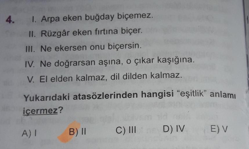 4. I. Arpa eken buğday biçemez.
II. Rüzgâr eken fırtına biçer.
III. Ne ekersen onu biçersin.
IV. Ne doğrarsan aşına, o çıkar kaşığına.
V. El elden kalmaz, dil dilden kalmaz.
Yukarıdaki atasözlerinden hangisi "eşitlik" anlamı
icermez?
B) II
C) II
A) 1
D) IV