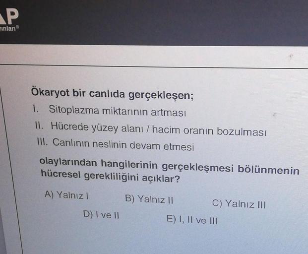 P
Inları
Ökaryot bir canlıda gerçekleşen;
1. Sitoplazma miktarının artması
II. Hücrede yüzey alanı / hacim oranın bozulması
III. Canlının neslinin devam etmesi
olaylarından hangilerinin gerçekleşmesi bölünmenin
hücresel gerekliliğini açıklar?
A) Yalnız!
B)