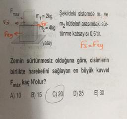 F
max
m, = 2kg
G
Mn = 4kg
Şekildeki sistemde my ve
m2 kütleleri arasındaki sür
tünme katsayısı 0,5'tir
.
fsa Fey
Feyst
yatay
Zemin sürtünmesiz olduğuna göre, cisimlerin
birlikte hareketini sağlayan en büyük kuvvet
max kaç N'olur?
A) 10 B) 15
C) 20
D) 25 E) 30
