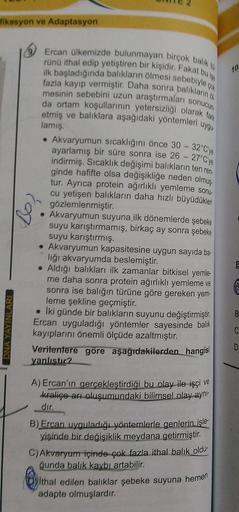 fikasyon ve Adaptasyon
10.
Ercan ülkemizde bulunmayan birçok balik
rünü ithal edip yetiştiren bir kişidir. Fakat bulyo
ilk başladığında balıkların ölmesi sebebiyle
fazla kayıp vermiştir. Daha sonra baliklarino
mesinin sebebini uzun araştırmalar sonucun
da 