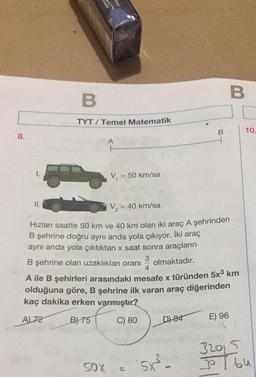 B
B.
TYT / Temel Matematik
B
10.
8.
A
V
= 50 km/sa
II.
V =
= 40 km/sa
Hizları saatte 50 km ve 40 km olan iki araç A şehrinden
B şehrine doğru aynı anda yola çıkıyor. İki araç
aynı anda yola çıktıktan x saat sonra araçların
B şehrine olan uzaklıkları oranı
3
olmaktadır.
4
A ile B şehirleri arasındaki mesafe x türünden 5x3 km
olduğuna göre, B şehrine ilk varan araç diğerinden
kaç dakika erken varmıştır?
AL72 B) 75
C) 80
E) 96
D1 84
32015
bu
5x² -
SOX
