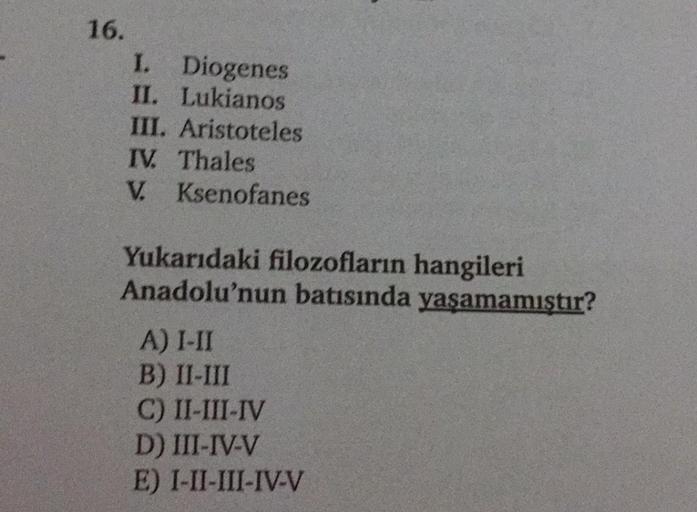 16.
I. Diogenes
II. Lukianos
III. Aristoteles
TV. Thales
V. Ksenofanes
Yukarıdaki filozofların hangileri
Anadolu'nun batısında yaşamamıştır?
A) I-II
B) II-III
C) II-III-IV
D) III-IV-V
E) I-II-III-IV-V
