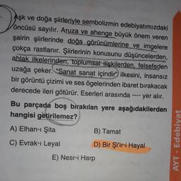 De
Aşk ve doğa şiirleriyle sembolizmin edebiyatımızdaki
öncüsü sayılır. Aruza ve ahenge büyük önem veren
şairin şiirlerinde doğa görünümlerine ve imgelere
çokça rastlanır. Şiirlerinin konusunu düşüncelerden,
ahlak ilkelerinden, toplumsal ilişkilerden, felsefeden
uzağa çeker. "Sanat sanat içindir" ilkesini, insansız
bir görüntü çizimi ve ses ögelerinden ibaret bırakacak
derecede ileri götürür. Eserleri arasında ---- yer alır.
Bu parçada boş bırakılan yere aşağıdakilerden
hangisi getirilemez?
A) Elhan-ı Şita
B) Tamat
C) Evrak-ı Leyal
AYT - Edebiyat
D) Bir Şi'ir-i Hayal
E) Nesr-i Harp
