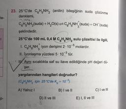 le-
+
23. 25°C'de CH NH2 (anilin) bileşiğinin suda çözünme
denklemi,
004
CH NH,(suda) +H20(s)=CH_NH (suda) + OH (suda)
şeklindedir.
25°C'de 100 mL 0,4 M C.H.NH, sulu çözeltisi ile ilgili,
I. CH.NH iyon derişimi 2. 10-6 molardır.
II. İyonlaşma yüzdesi 5. 10-3 tür.
+
W. Aynı sıcaklıkta saf su ilave edildiğinde pH değeri dü-
şer.
yargılarından hangileri doğrudur?
(CH.NH, için 25 °C'de Ko = 109)
A) Yalnız!
B) I ve II
C) I ve III
p-
D) II ve III
E) I, II ve III
S
