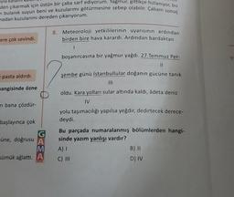 Tyla
den çıkarmak için üstün bir çaba sarf ediyorum. Yağmur, gittikçe hızlanıyor, bu
n bulanık suyun beni ve kuzularımı götürmesine sebep olabilir. Çabam sonuç
madan kuzularımı dereden çıkarıyorum.
8. Meteoroloji yetkililerinin uyarısının ardından
birden bire hava karardı. Ardından bardaktan
ere çok sevindi.
1
boşanırcasına bir yağmur yağdı. 27 Temmuz Per-
II
e pasta aldırdı.
şembe günü İstanbullular doğanın gücüne tanık
III
mangisinde özne
oldu. Kara yolları sular altında kaldı, âdeta deniz
IV
ni bana çözdür-
başlayınca çok
müne, doğrusu A
M
sümük ağlattı. A
yolu taşımacılığı yapılsa yeğdir, dedirtecek derece-
deydi.
Bu parçada numaralanmış bölümlerden hangi-
sinde yazım yanlışı vardır?
A)
B) 11
C) III
D) IV
OKUL