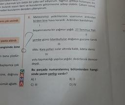 Tyla
den çıkarmak için üstün bir çaba sarf ediyorum. Yağmur, gittikçe hızlanıyor, bu
n bulanık suyun beni ve kuzularımı götürmesine sebep olabilir. Çabam sonuç
madan kuzularımı dereden çıkarıyorum.
8. Meteoroloji yetkililerinin uyarısının ardından
birden bire hava karardı. Ardından bardaktan
ere çok sevindi.
1
boşanırcasına bir yağmur yağdı. 27 Temmuz Per-
II
e pasta aldırdı.
şembe günü İstanbullular doğanın gücüne tanık
III
mangisinde özne
oldu. Kara yolları sular altında kaldı, âdeta deniz
IV
ni bana çözdür-
başlayınca çok
müne, doğrusu A
M
sümük ağlattı. A
yolu taşımacılığı yapılsa yeğdir, dedirtecek derece-
deydi.
Bu parçada numaralanmış bölümlerden hangi-
sinde yazım yanlışı vardır?
A)
B) 11
C) III
D) IV
OKUL
