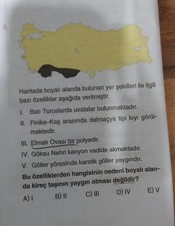 8.
Haritada boyalı alanda bulunan yer şekilleri ile ilgili
bazı özellikler aşağıda verilmiştir.
1. Batı Toroslarda uvalalar bulunmaktadır.
II. Finike-Kaş arasında dalmaçya tipi kiyi görül-
mektedir.
III. Elmalı Ovası bir polyedir.
IV. Göksu Nehri kanyon vadide akmaktadır.
V. Göller yöresinde karstik göller yaygındır.
Bu özelliklerden hangisinin nedeni boyalı alan-
da kireç taşının yaygın olması değildir?
A) I B) II C) III D) IV E) V
