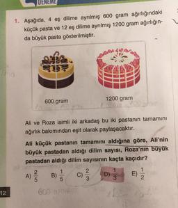 DENEME
1. Aşağıda, 4 eş dilime ayrılmış 600 gram ağırlığındaki
küçük pasta ve 12 eş dilime ayrılmış 1200 gram ağırlığın-
da büyük pasta gösterilmiştir.
600 gram
1200 gram
Ali ve Roza isimli iki arkadaş bu iki pastanın tamamını
ağırlık bakımından eşit olarak paylaşacaktır.
Ali küçük pastanın tamamını aldığına göre, Ali'nin
büyük pastadan aldığı dilim sayısı, Roza’nın büyük
pastadan aldığı dilim sayısının kaçta kaçıdır?
2
A)
5
2
C)
3
1
D)
3
1
2
12
600 o
