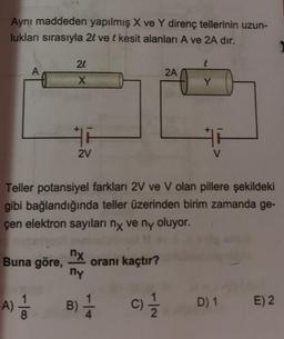 Aynı maddeden yapılmış X ve Y direnç tellerinin uzun-
lukları sırasıyla 2l ve l kesit alanları A ve 2A dir.
24
2A
X
Y
2V
Teller potansiyel farkları 2V ve V olan pillere şekildeki
gibi bağlandığında teller üzerinden birim zamanda ge-
çen elektron sayıları ny ve ny oluyor.
nx
Buna göre,
oranı kaçtır?
ny
B) 1
A)
8
C) 1 / 1
D) 1
E) 2