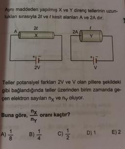 Aynı maddeden yapılmış X ve Y direnç tellerinin uzun-
lukları sırasıyla 2l ve l kesit alanları A ve 2A dir.
24
2A
X
Y
2V
Teller potansiyel farkları 2V ve V olan pillere şekildeki
gibi bağlandığında teller üzerinden birim zamanda ge-
çen elektron sayıları ny ve ny oluyor.
nx
Buna göre,
oranı kaçtır?
ny
B) 1
A)
8
C) 1 / 1
D) 1
E) 2
