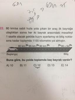 an
con T
7
D
7
to e
22. 80 km/sa sabit hızla yola çıkan bir araç ilk bayrağa
ulaştıktan sonra her iki bayrak arasındaki mesafeyi
1 saatte alacak şekilde hızını ayarlamış ve bitiş nokta-
sına kadar toplamda 1155 kilometre yol almıştır.
80 km
85 km $ 90 km
80 + 5k
$
Başlangıç
Bitiş
Buna göre, bu yolda toplamda kaç bayrak vardır?
A) 10
B) 11 C) 12 D) 13
E) 14
